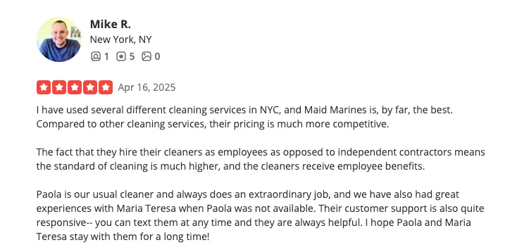 Yelp review from Mike R., New York, NY — 5 stars, April 16 2025. I have used several different cleaning services in NYC, and Maid Marines is, by far, the best. Compared to other cleaning services, their pricing is much more competitive. The fact that they hire their cleaners as employees as opposed to independent contractors means the standard of cleaning is much higher, and the cleaners receive employee benefits. Paola is our usual cleaner and always does an extraordinary job, and we have also had great experiences with Maria Teresa when Paola was not available. Their customer support is also quite responsive — you can text them at any time and they are always helpful. I hope Paola and Maria Teresa stay with them for a long time!
